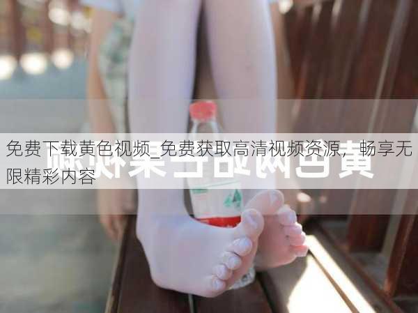 免费下载黄色视频_免费获取高清视频资源，畅享无限精彩内容