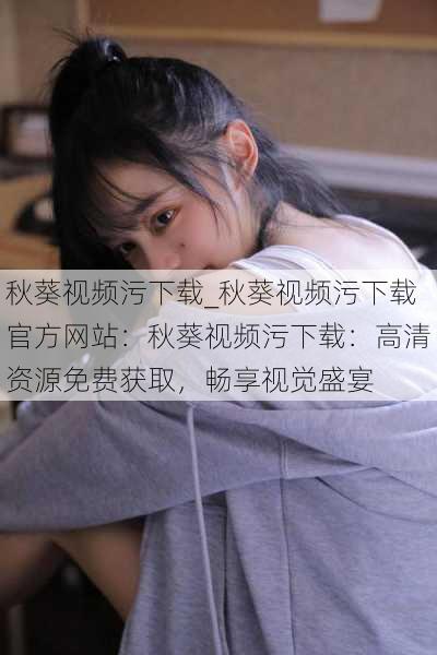 秋葵视频污下载_秋葵视频污下载官方网站:秋葵视频污下载:高清资源免费获取,畅享视觉盛宴