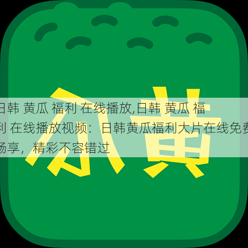 日韩 黄瓜 福利 在线播放,日韩 黄瓜 福利 在线播放视频：日韩黄瓜福利大片在线免费畅享，精彩不容错过