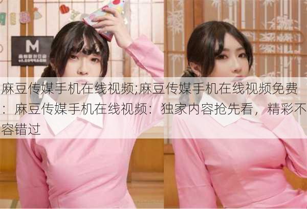 麻豆传媒手机在线视频;麻豆传媒手机在线视频免费：麻豆传媒手机在线视频：独家内容抢先看，精彩不容错过