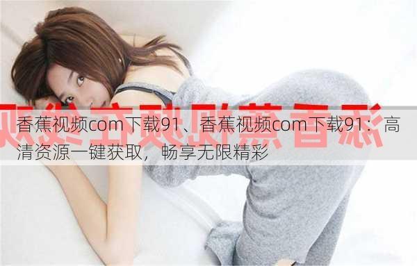 香蕉视频com下载91、香蕉视频com下载91：高清资源一键获取，畅享无限精彩