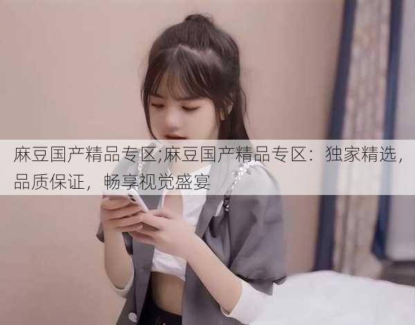 麻豆国产精品专区;麻豆国产精品专区：独家精选，品质保证，畅享视觉盛宴