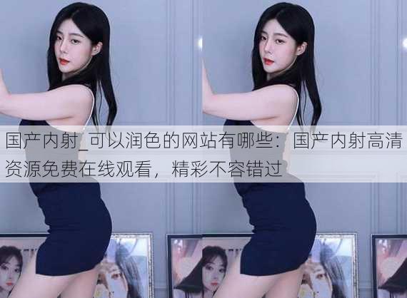 国产内射_可以润色的网站有哪些:国产内射高清资源免费在线观看,精彩不容错过
