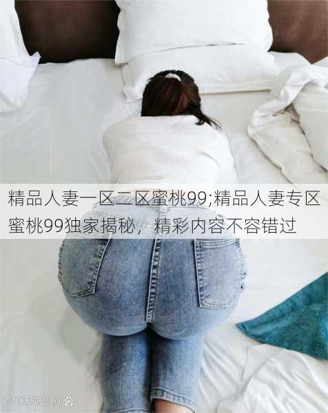 精品人妻一区二区蜜桃99;精品人妻专区蜜桃99独家揭秘，精彩内容不容错过