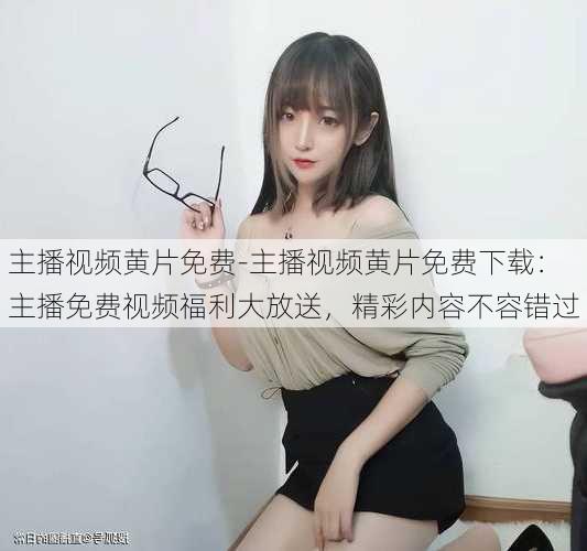 主播视频黄片免费-主播视频黄片免费下载:主播免费视频福利大放送,精彩内容不容错过