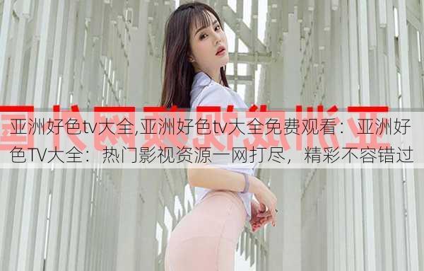 亚洲好色tv大全,亚洲好色tv大全免费观看：亚洲好色TV大全：热门影视资源一网打尽，精彩不容错过