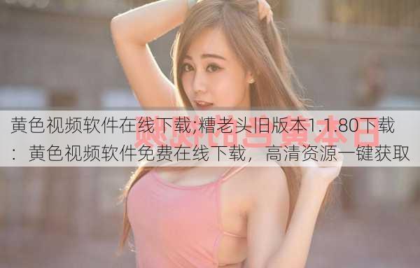 黄色视频软件在线下载;糟老头旧版本1.1.80下载:黄色视频软件免费在线下载,高清资源一键获取
