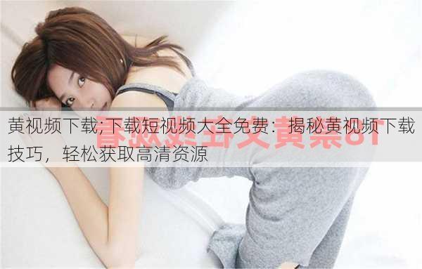 黄视频下载;下载短视频大全免费：揭秘黄视频下载技巧，轻松获取高清资源