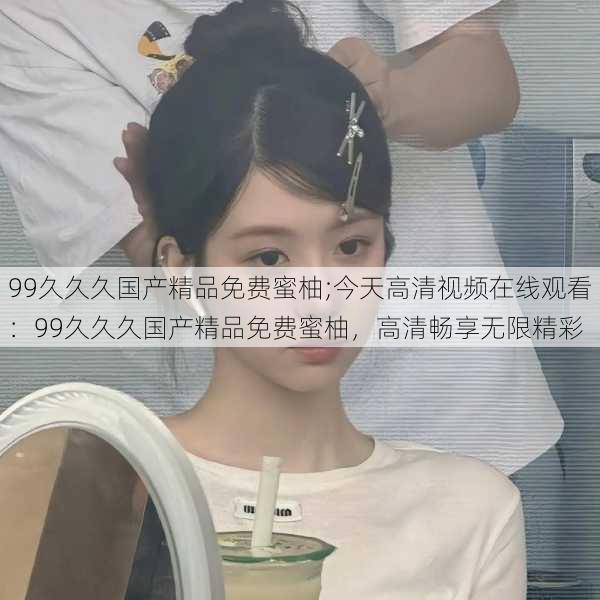 99久久久国产精品免费蜜柚;今天高清视频在线观看：99久久久国产精品免费蜜柚，高清畅享无限精彩