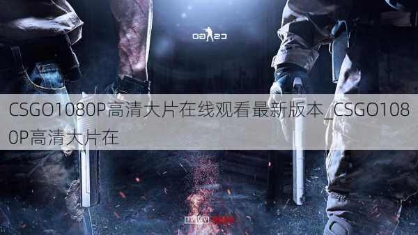 CSGO1080P高清大片在线观看最新版本_CSGO1080P高清大片在