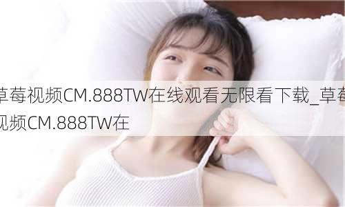 草莓视频CM.888TW在线观看无限看下载_草莓视频CM.888TW在