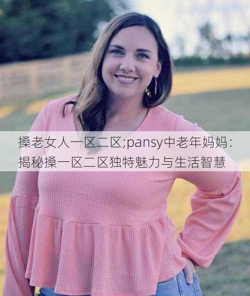 搡老女人一区二区;pansy中老年妈妈：揭秘搡一区二区独特魅力与生活智慧