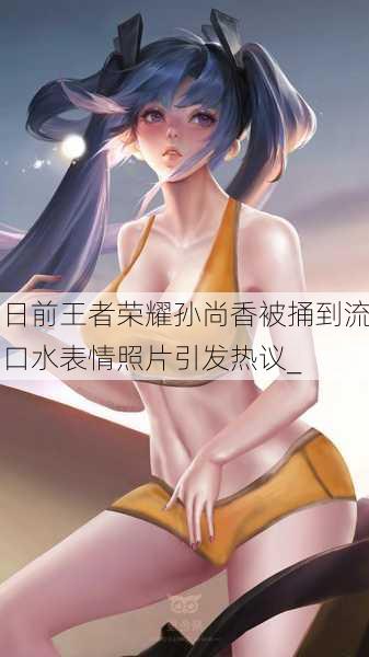 日前王者荣耀孙尚香被捅到流口水表情照片引发热议_