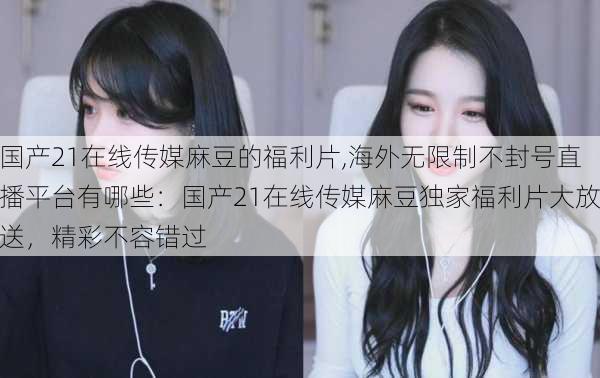 国产21在线传媒麻豆的福利片,海外无限制不封号直播平台有哪些：国产21在线传媒麻豆独家福利片大放送，精彩不容错过