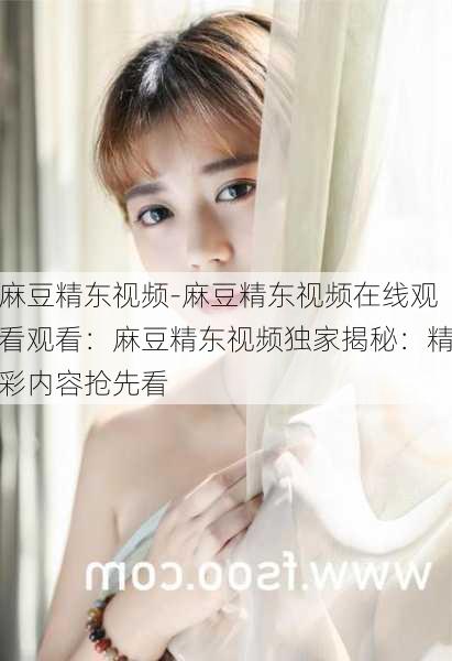 麻豆精东视频-麻豆精东视频在线观看观看：麻豆精东视频独家揭秘：精彩内容抢先看