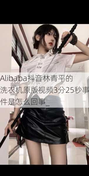 Alibaba抖音林青平的洗衣机原版视频3分25秒事件是怎么回事_