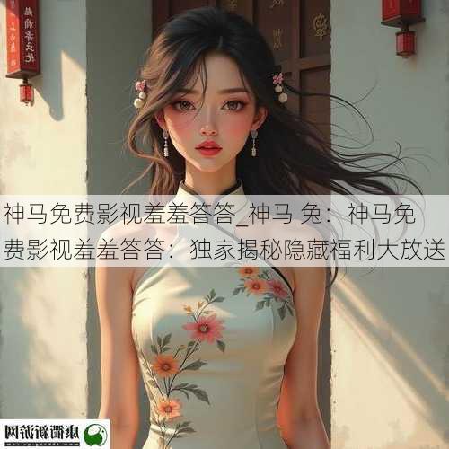 神马免费影视羞羞答答_神马 兔：神马免费影视羞羞答答：独家揭秘隐藏福利大放送