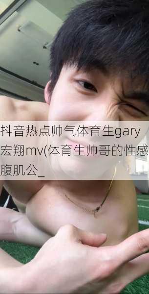 抖音热点帅气体育生gary宏翔mv(体育生帅哥的性感腹肌公_