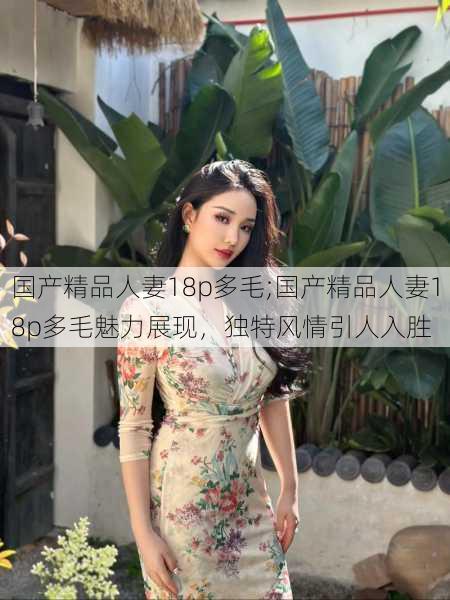 国产精品人妻18p多毛;国产精品人妻18p多毛魅力展现，独特风情引人入胜
