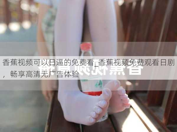 香蕉视频可以日逼的免费看_香蕉视频免费观看日剧，畅享高清无广告体验