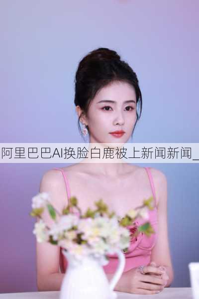 阿里巴巴AI换脸白鹿被上新闻新闻_