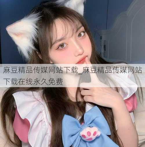 麻豆精品传媒网站下载_麻豆精品传媒网站下载在线永久免费