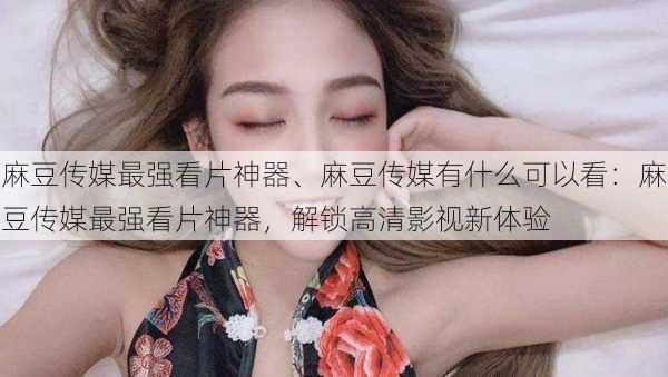 麻豆传媒最强看片神器、麻豆传媒有什么可以看：麻豆传媒最强看片神器，解锁高清影视新体验