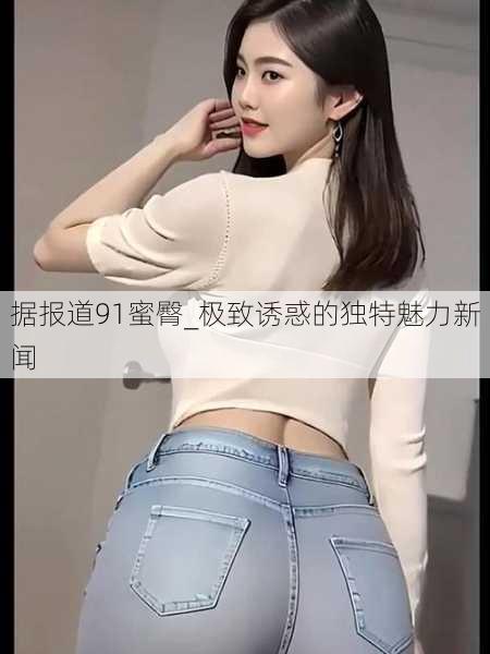 据报道91蜜臀_极致诱惑的独特魅力新闻