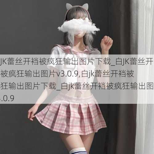 白JK蕾丝开裆被疯狂输出图片下载_白JK蕾丝开裆被疯狂输出图片v3.0.9,白jk蕾丝开裆被疯狂输出图片下载_白jk蕾丝开裆被疯狂输出图片v3.0.9