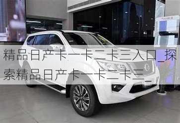 精品日产卡一卡二卡三入口_探索精品日产卡一卡二卡三_