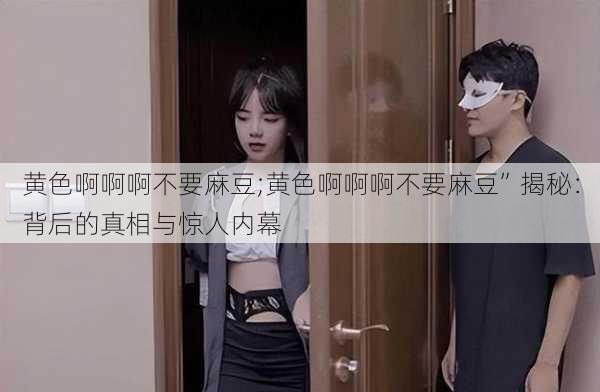 黄色啊啊啊不要麻豆;黄色啊啊啊不要麻豆”揭秘：背后的真相与惊人内幕