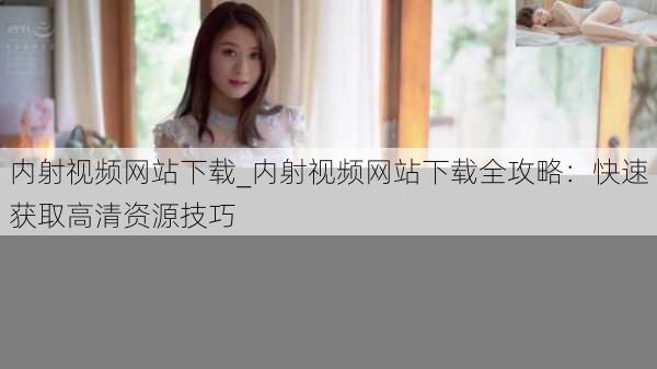 内射视频网站下载_内射视频网站下载全攻略：快速获取高清资源技巧
